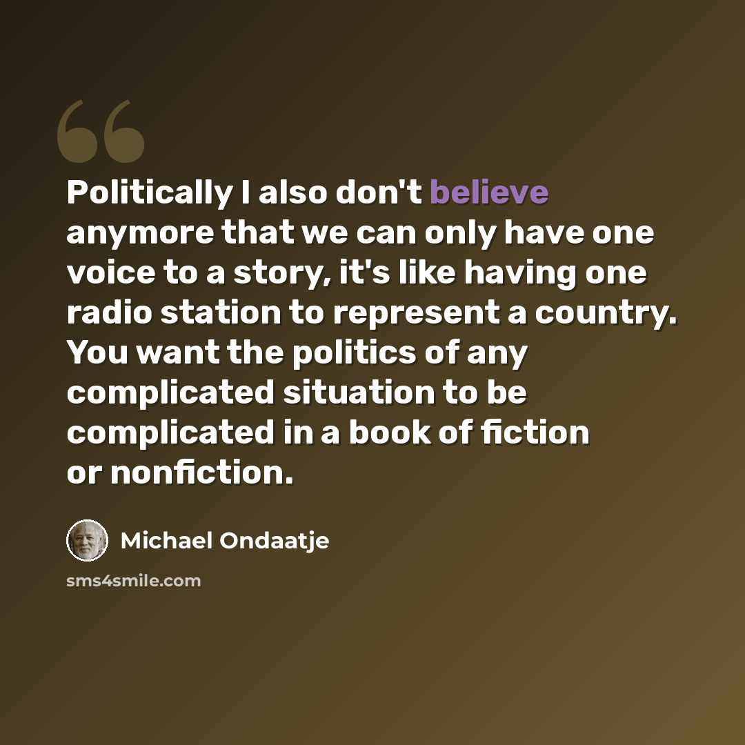 “Politically I also don't believe anymore that we can only have one voice to a story, it's like having one radio station to represent a country. You want the politics of any complicated situation to be complicated in a book of fiction or nonfiction.” quote by Michael Ondaatje