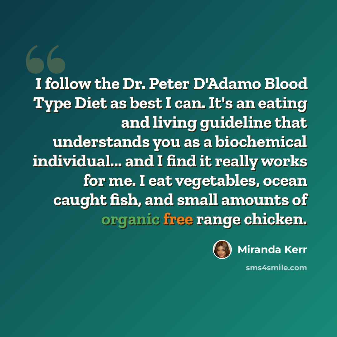 “I follow the Dr. Peter D'Adamo Blood Type Diet as best I can. It's an eating and living guideline that understands you as a biochemical individual... and I find it really works for me. I eat vegetables, ocean caught fish, and small amounts of organic free range chicken.” quote by Miranda Kerr
