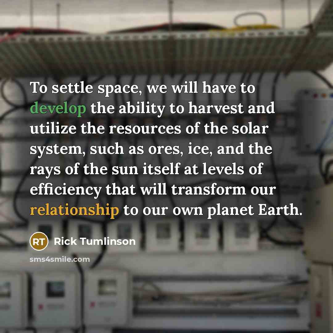 “To settle space, we will have to develop the ability to harvest and utilize the resources of the solar system, such as ores, ice, and the rays of the sun itself at levels of efficiency that will transform our relationship to our own planet Earth.” quote by Rick Tumlinson