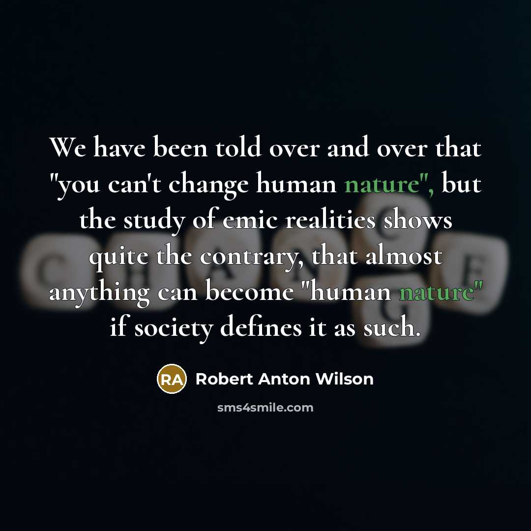 “We have been told over and over that "you can't change human nature", but the study of emic realities shows quite the contrary, that almost anything can become "human nature" if society defines it as such.” quote by Robert Anton Wilson