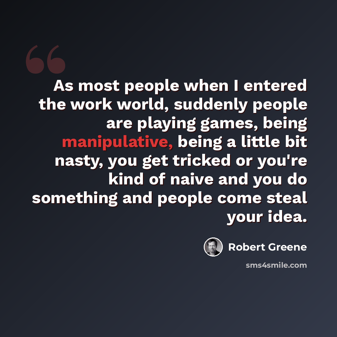 “As most people when I entered the work world, suddenly people are playing games, being manipulative, being a little bit nasty, you get tricked or you're kind of naive and you do something and people come steal your idea.” quote by Robert Greene