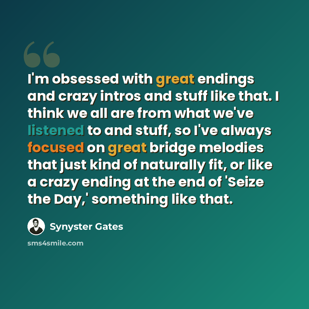 “I'm obsessed with great endings and crazy intros and stuff like that. I think we all are from what we've listened to and stuff, so I've always focused on great bridge melodies that just kind of naturally fit, or like a crazy ending at the end of 'Seize the Day,' something like that.” quote by Synyster Gates