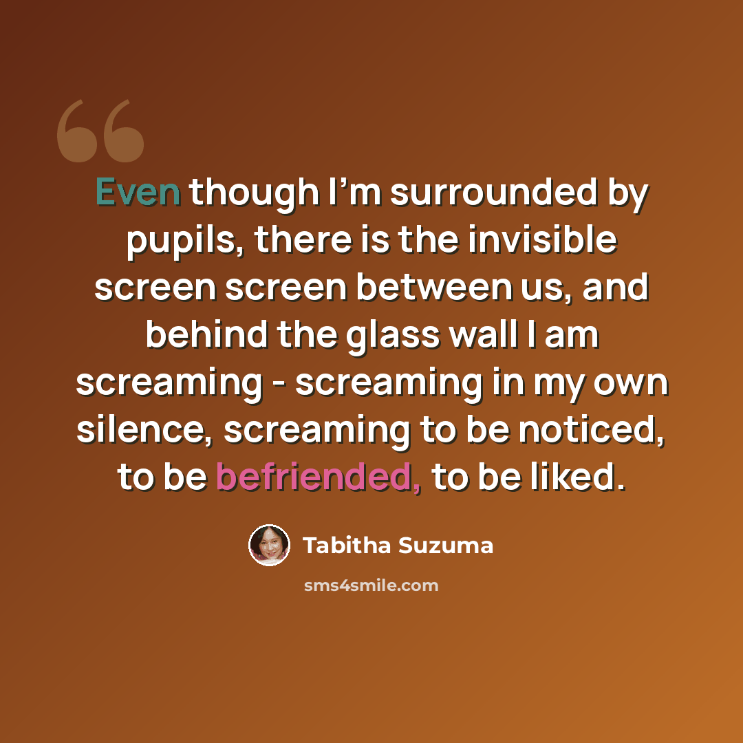 “Even though I'm surrounded by pupils, there is the invisible screen screen between us, and behind the glass wall I am screaming - screaming in my own silence, screaming to be noticed, to be befriended, to be liked.” quote by Tabitha Suzuma