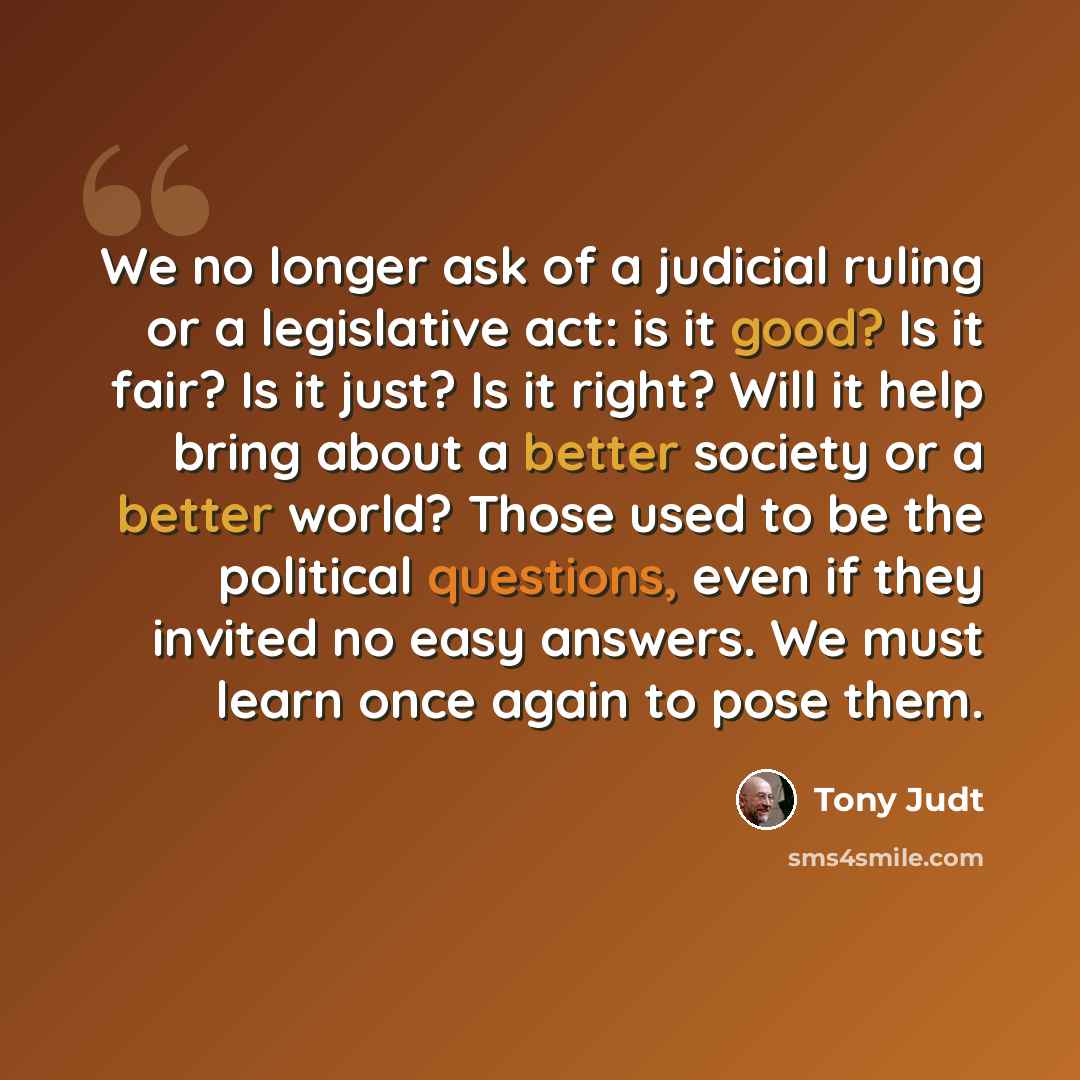 “We no longer ask of a judicial ruling or a legislative act: is it good? Is it fair? Is it just? Is it right? Will it help bring about a better society or a better world? Those used to be the political questions, even if they invited no easy answers. We must learn once again to pose them.” quote by Tony Judt