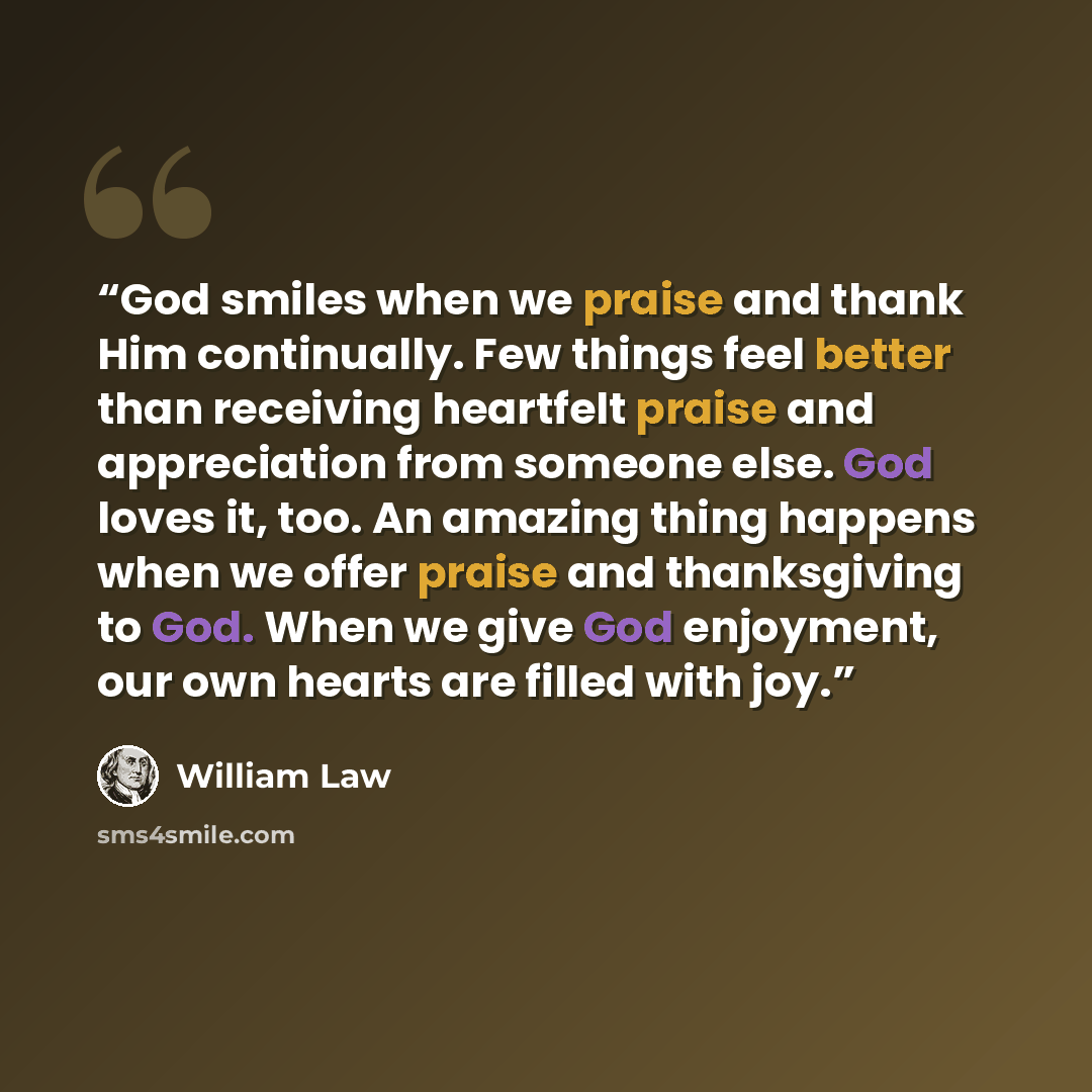 “God smiles when we praise and thank Him continually. Few things feel better than receiving heartfelt praise and appreciation from someone else. God loves it, too. An amazing thing happens when we offer praise and thanksgiving to God. When we give God enjoyment, our own hearts are filled with joy.” quote by William Law
