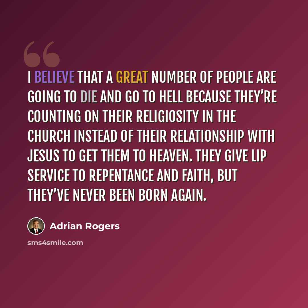 “I believe that a great number of people are going to die and go to hell because they’re counting on their religiosity in the church instead of their relationship with Jesus to get them to heaven. They give lip service to repentance and faith, but they’ve never been born again.” quote by Adrian Rogers