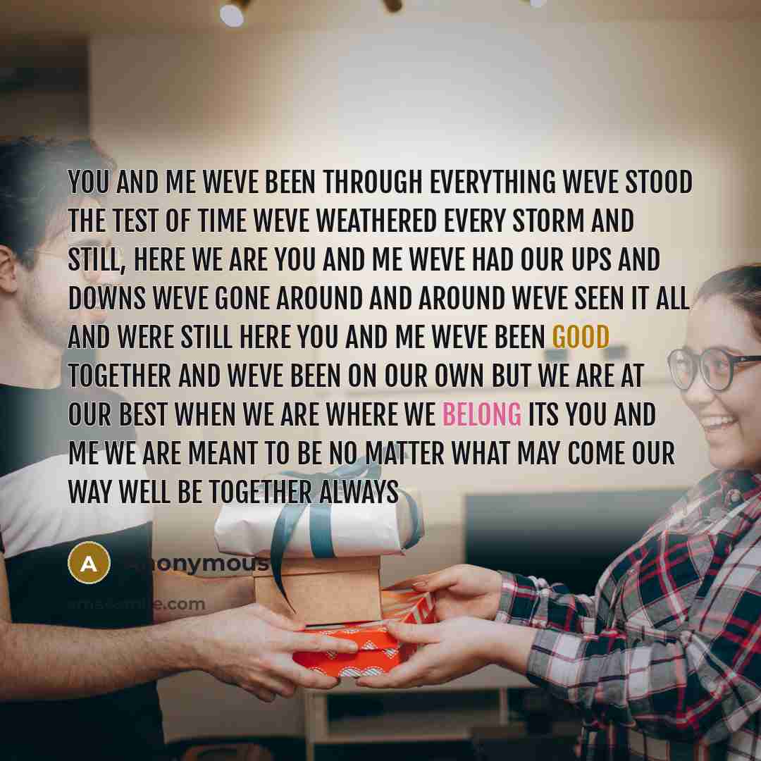 “You and me weve been through everything Weve stood the test of time Weve weathered every storm and still, here we are You and me weve had our ups and downs Weve gone around and around Weve seen it all and were still here You and me weve been good together and weve been on our own but we are at our…” quote by Anonymous