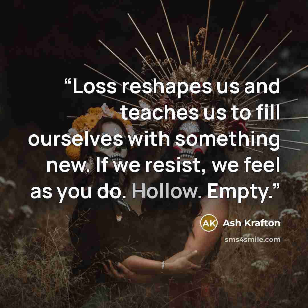 “Loss reshapes us and teaches us to fill ourselves with something new. If we resist, we feel as you do. Hollow. Empty.” quote by Ash Krafton