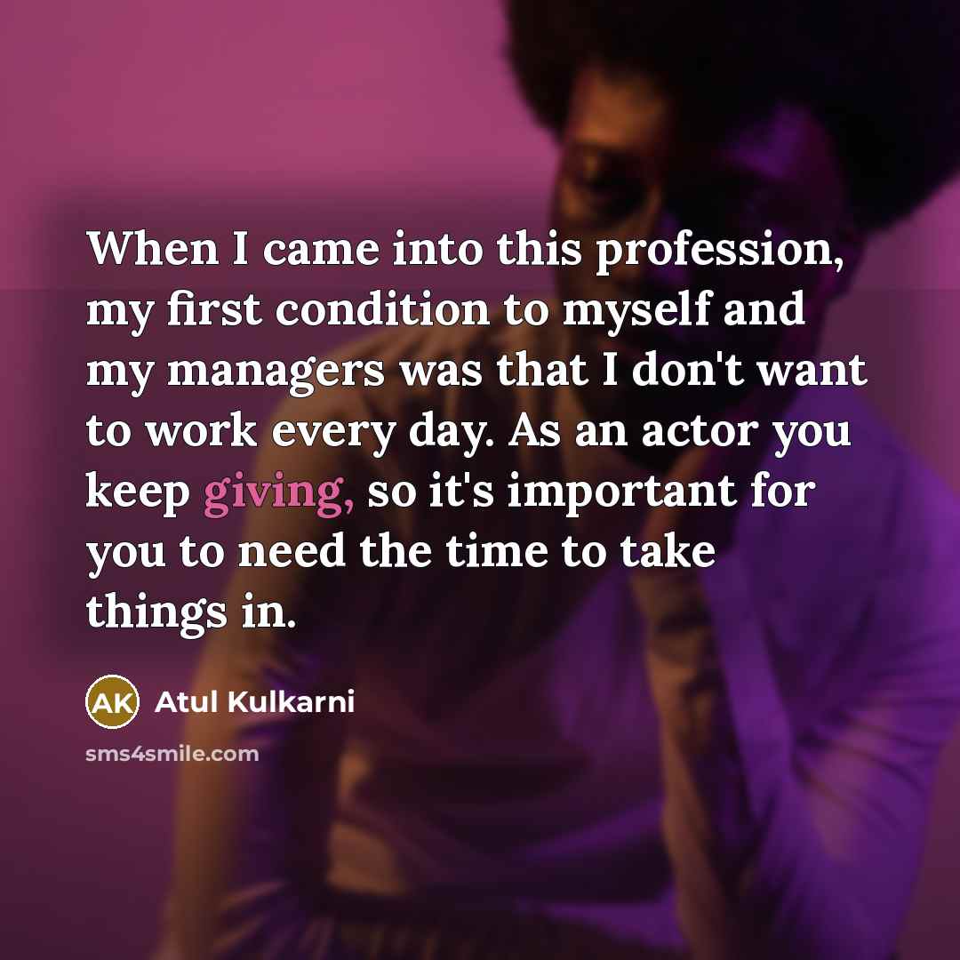“When I came into this profession, my first condition to myself and my managers was that I don't want to work every day. As an actor you keep giving, so it's important for you to need the time to take things in.” quote by Atul Kulkarni