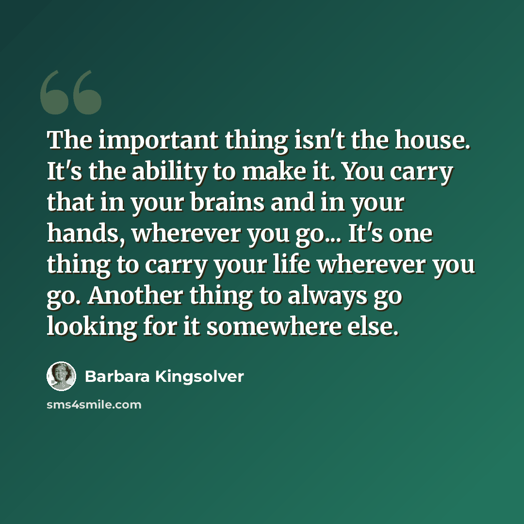 “The important thing isn't the house. It's the ability to make it. You carry that in your brains and in your hands, wherever you go... It's one thing to carry your life wherever you go. Another thing to always go looking for it somewhere else.” quote by Barbara Kingsolver