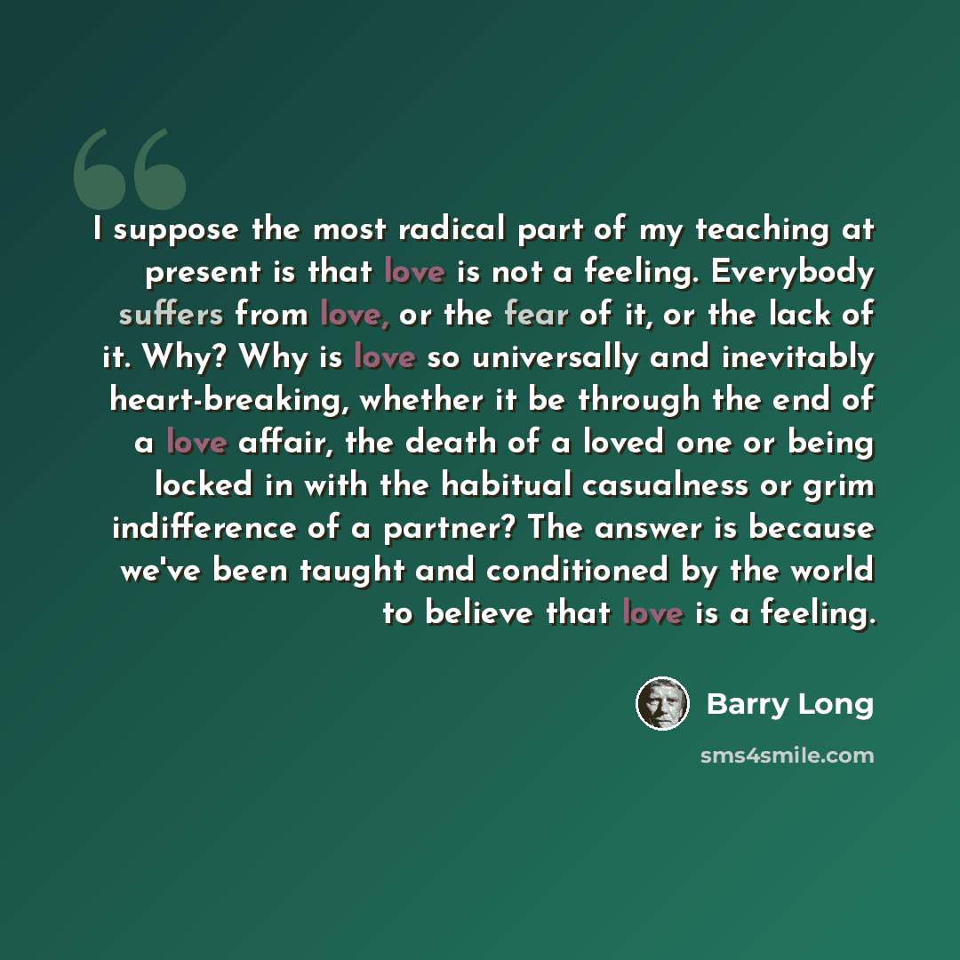 “I suppose the most radical part of my teaching at present is that love is not a feeling. Everybody suffers from love, or the fear of it, or the lack of it. Why? Why is love so universally and inevitably heart-breaking, whether it be through the end of a love affair, the death of a loved one or…” quote by Barry Long