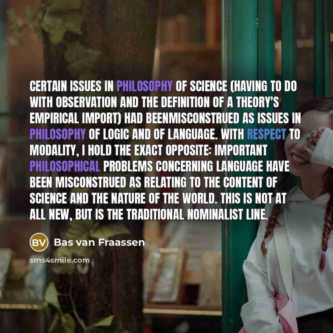 “Certain issues in philosophy of science (having to do with observation and the definition of a theory's empirical import) had beenmisconstrued as issues in philosophy of logic and of language. With respect to modality, I hold the exact opposite: important philosophical problems concerning language…” quote by Bas van Fraassen