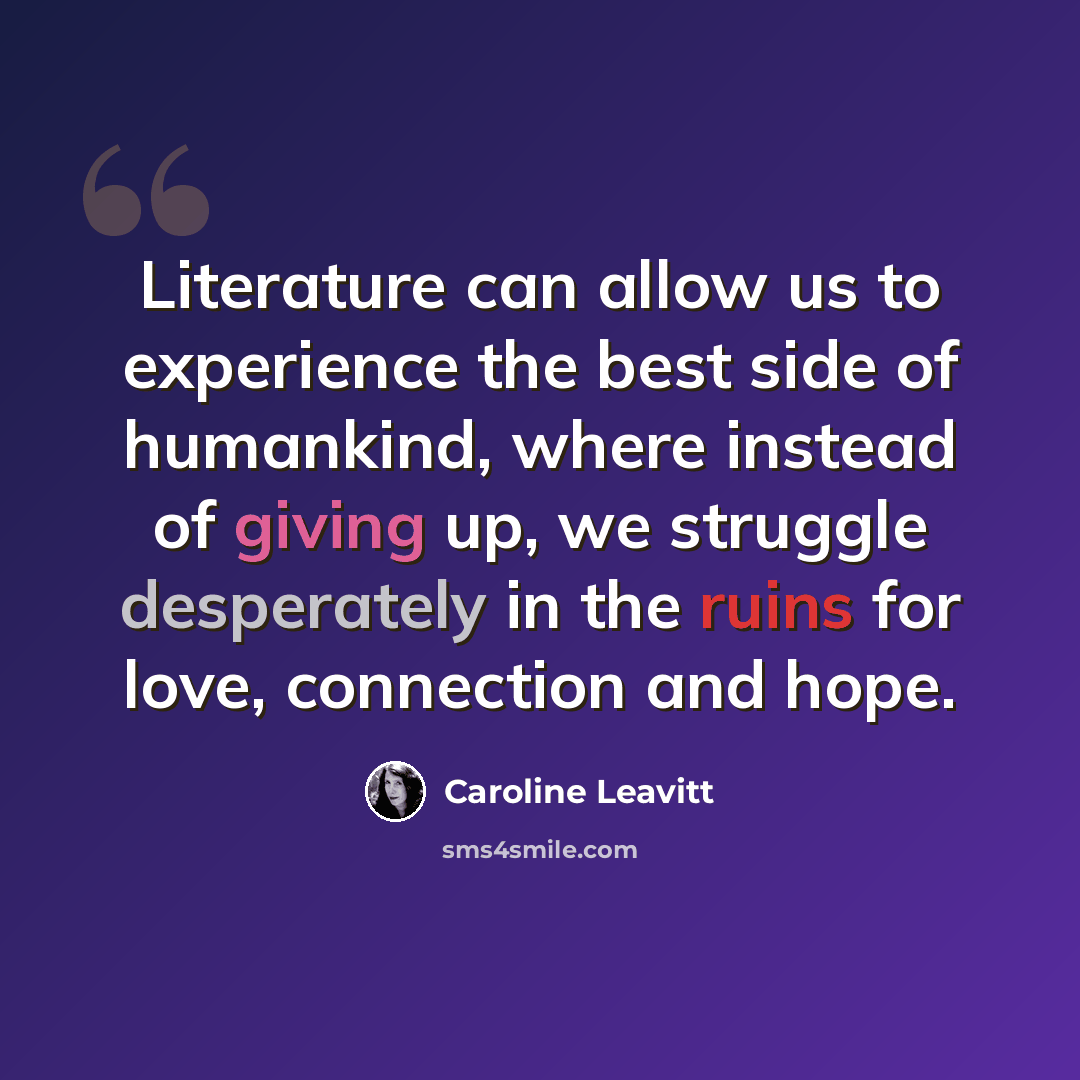 “Literature can allow us to experience the best side of humankind, where instead of giving up, we struggle desperately in the ruins for love, connection and hope.” quote by Caroline Leavitt