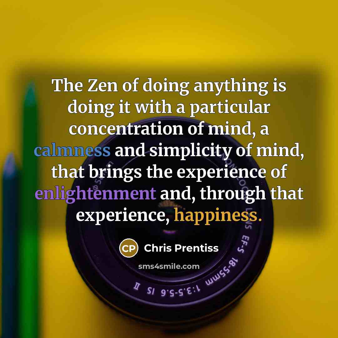 “The Zen of doing anything is doing it with a particular concentration of mind, a calmness and simplicity of mind, that brings the experience of enlightenment and, through that experience, happiness.” quote by Chris Prentiss