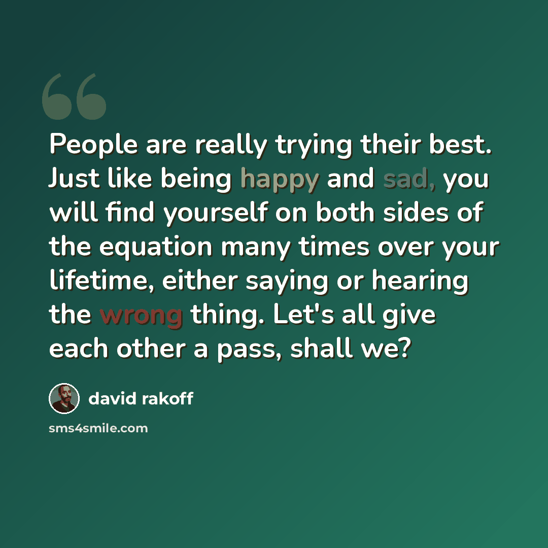 “People are really trying their best. Just like being happy and sad, you will find yourself on both sides of the equation many times over your lifetime, either saying or hearing the wrong thing. Let's all give each other a pass, shall we?” quote by David Rakoff