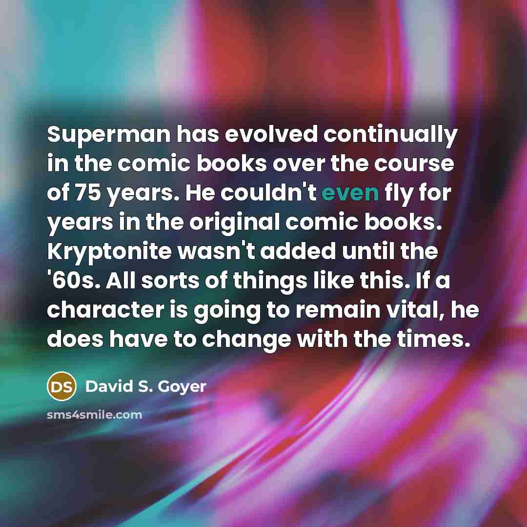 “Superman has evolved continually in the comic books over the course of 75 years. He couldn't even fly for years in the original comic books. Kryptonite wasn't added until the '60s. All sorts of things like this. If a character is going to remain vital, he does have to change with the times.” quote by David S. Goyer