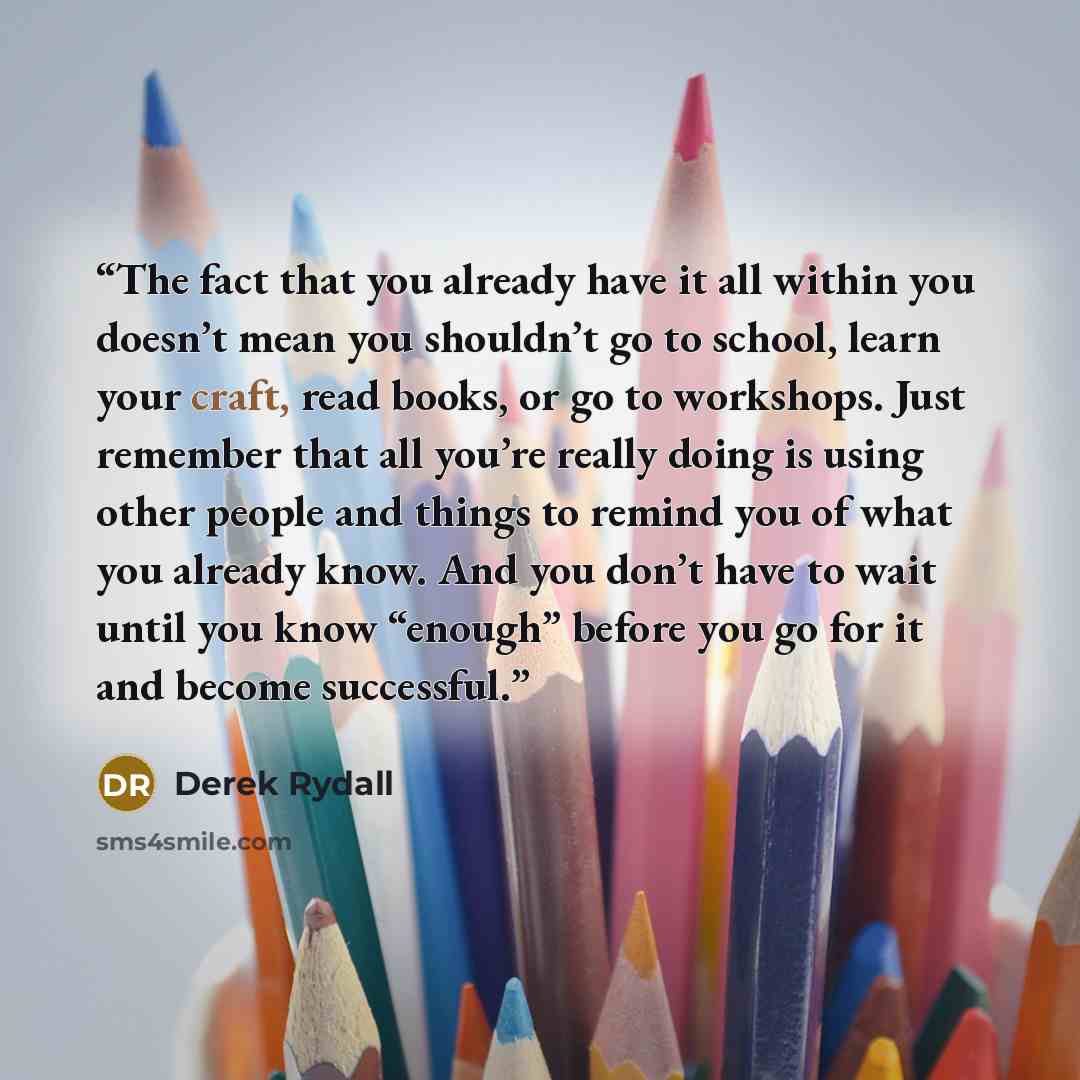 “The fact that you already have it all within you doesn’t mean you shouldn’t go to school, learn your craft, read books, or go to workshops. Just remember that all you’re really doing is using other people and things to remind you of what you already know. And you don’t have to wait until you know…” quote by Derek Rydall