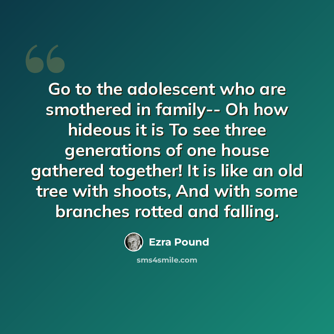 “Go to the adolescent who are smothered in family-- Oh how hideous it is To see three generations of one house gathered together! It is like an old tree with shoots, And with some branches rotted and falling.” quote by Ezra Pound