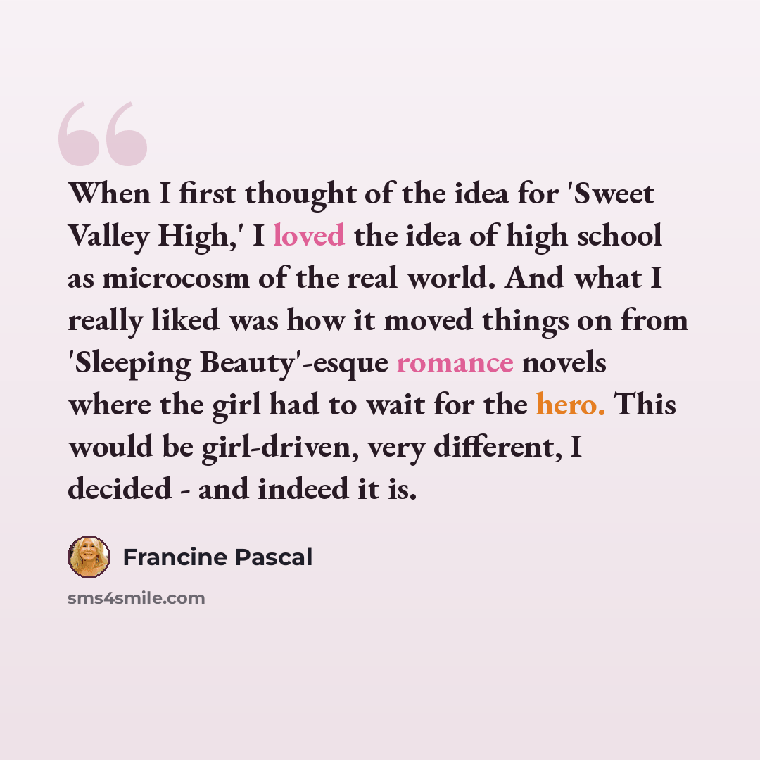 “When I first thought of the idea for 'Sweet Valley High,' I loved the idea of high school as microcosm of the real world. And what I really liked was how it moved things on from 'Sleeping Beauty'-esque romance novels where the girl had to wait for the hero. This would be girl-driven, very…” quote by Francine Pascal