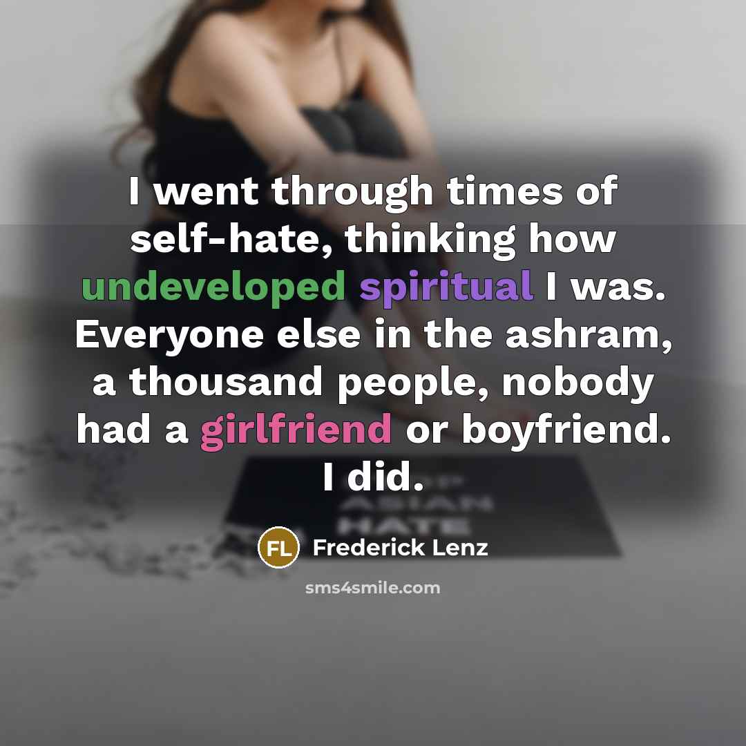 “I went through times of self-hate, thinking how undeveloped spiritual I was. Everyone else in the ashram, a thousand people, nobody had a girlfriend or boyfriend. I did.” quote by Frederick Lenz