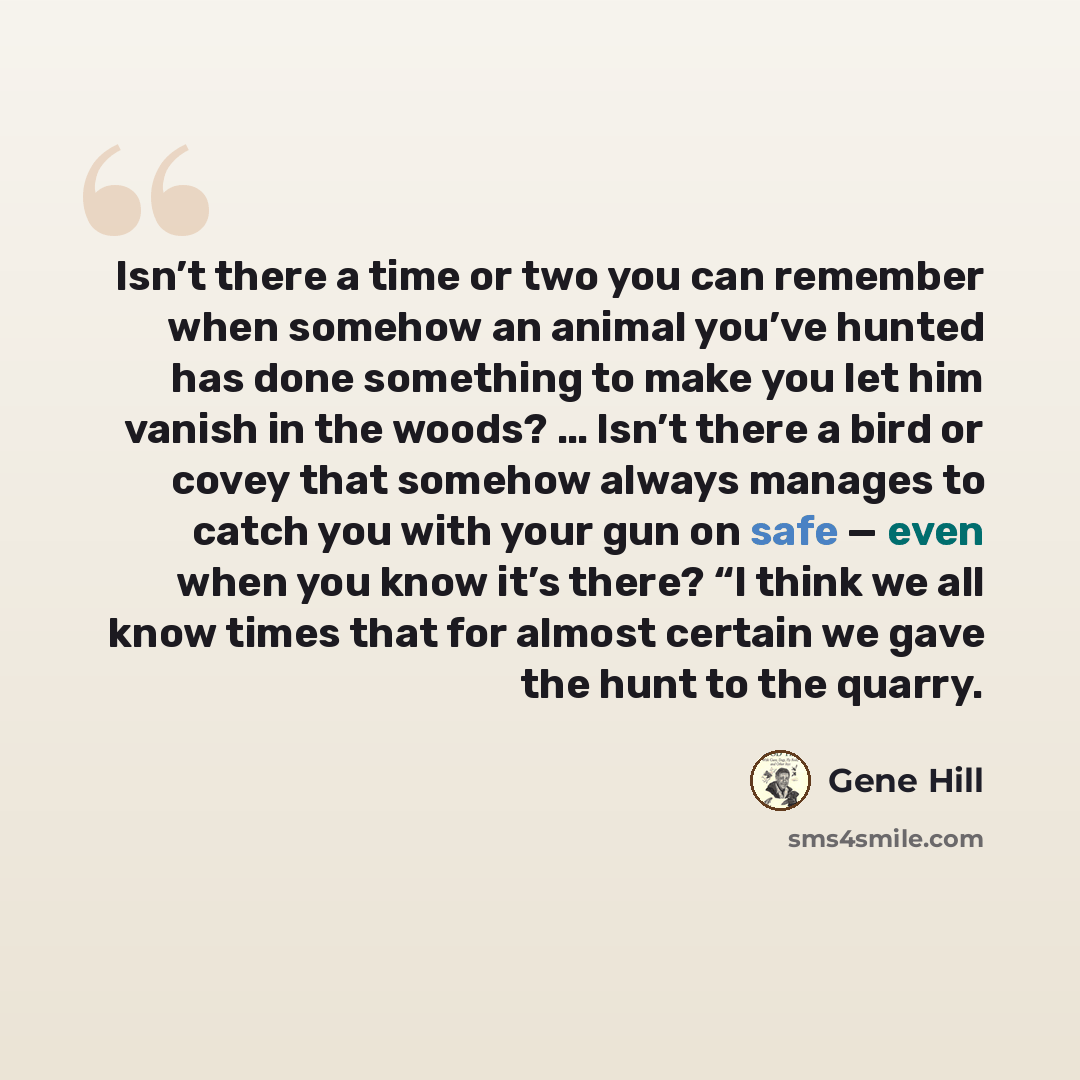 “Isn’t there a time or two you can remember when somehow an animal you’ve hunted has done something to make you let him vanish in the woods? … Isn’t there a bird or covey that somehow always manages to catch you with your gun on safe — even when you know it’s there? “I think we all know times that…” quote by Gene Hill