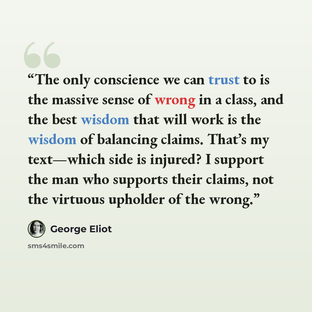 “The only conscience we can trust to is the massive sense of wrong in a class, and the best wisdom that will work is the wisdom of balancing claims. That’s my text—which side is injured? I support the man who supports their claims, not the virtuous upholder of the wrong.” quote by George Eliot