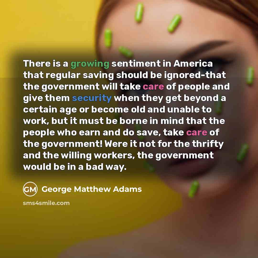 “There is a growing sentiment in America that regular saving should be ignored-that the government will take care of people and give them security when they get beyond a certain age or become old and unable to work, but it must be borne in mind that the people who earn and do save, take care of the…” quote by George Matthew Adams