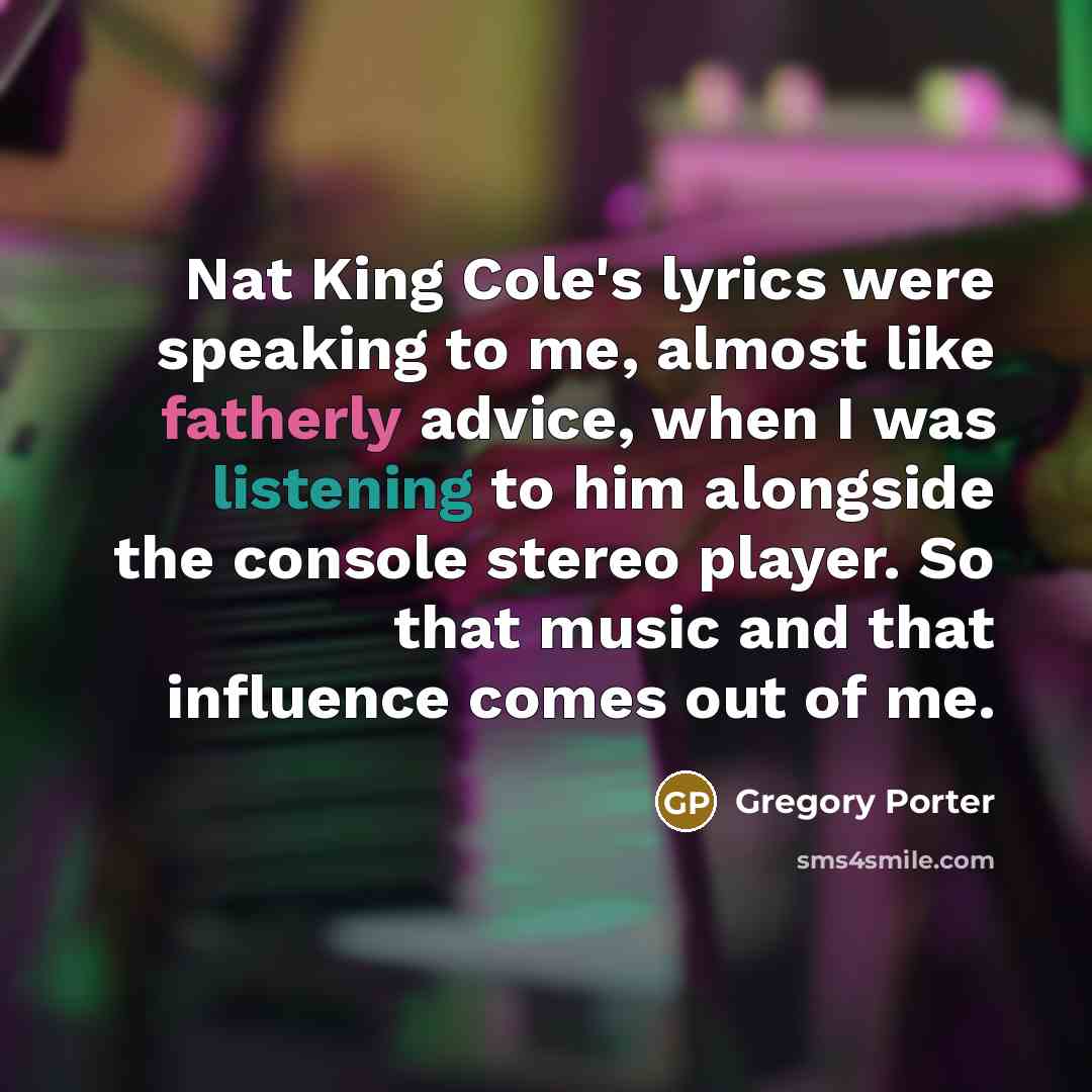 “Nat King Cole's lyrics were speaking to me, almost like fatherly advice, when I was listening to him alongside the console stereo player. So that music and that influence comes out of me.” quote by Gregory Porter