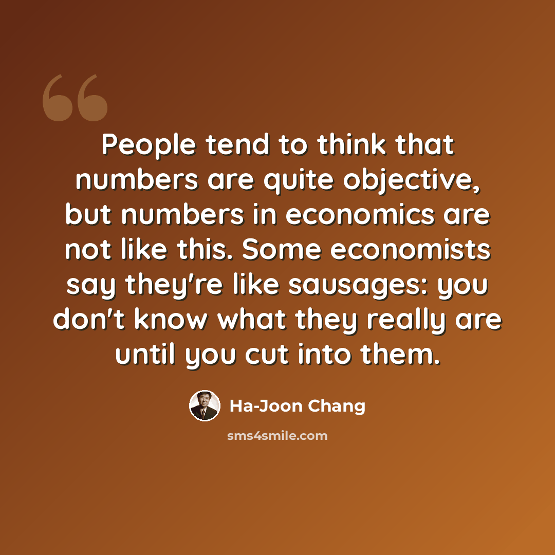 “People tend to think that numbers are quite objective, but numbers in economics are not like this. Some economists say they're like sausages: you don't know what they really are until you cut into them.” quote by Ha-Joon Chang