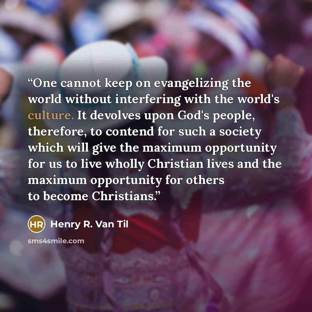 “One cannot keep on evangelizing the world without interfering with the world's culture. It devolves upon God's people, therefore, to contend for such a society which will give the maximum opportunity for us to live wholly Christian lives and the maximum opportunity for others to become Christians.” quote by Henry R. Van Til