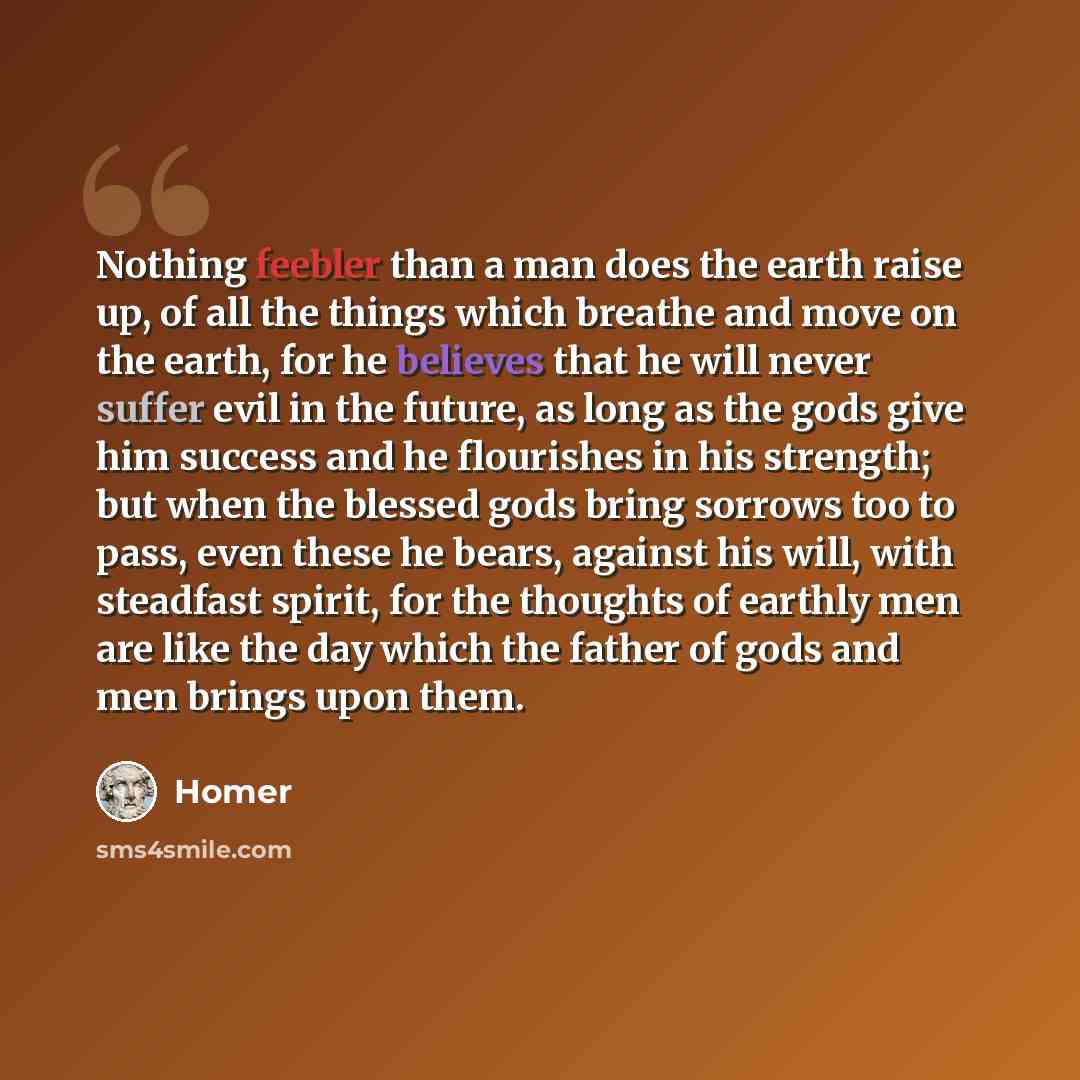 “Nothing feebler than a man does the earth raise up, of all the things which breathe and move on the earth, for he believes that he will never suffer evil in the future, as long as the gods give him success and he flourishes in his strength; but when the blessed gods bring sorrows too to pass, even…” quote by Homer