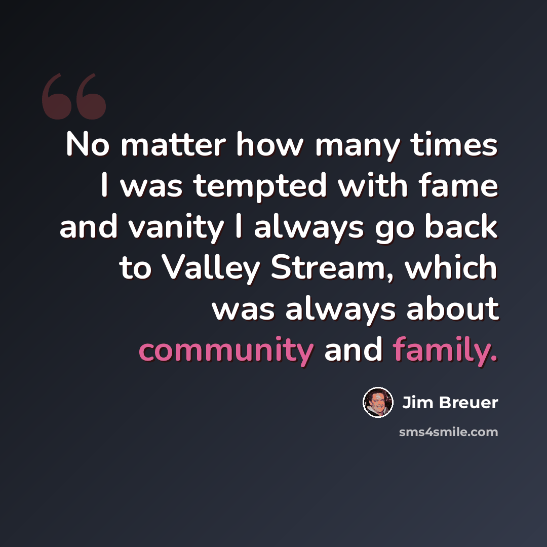 “No matter how many times I was tempted with fame and vanity I always go back to Valley Stream, which was always about community and family.” quote by Jim Breuer