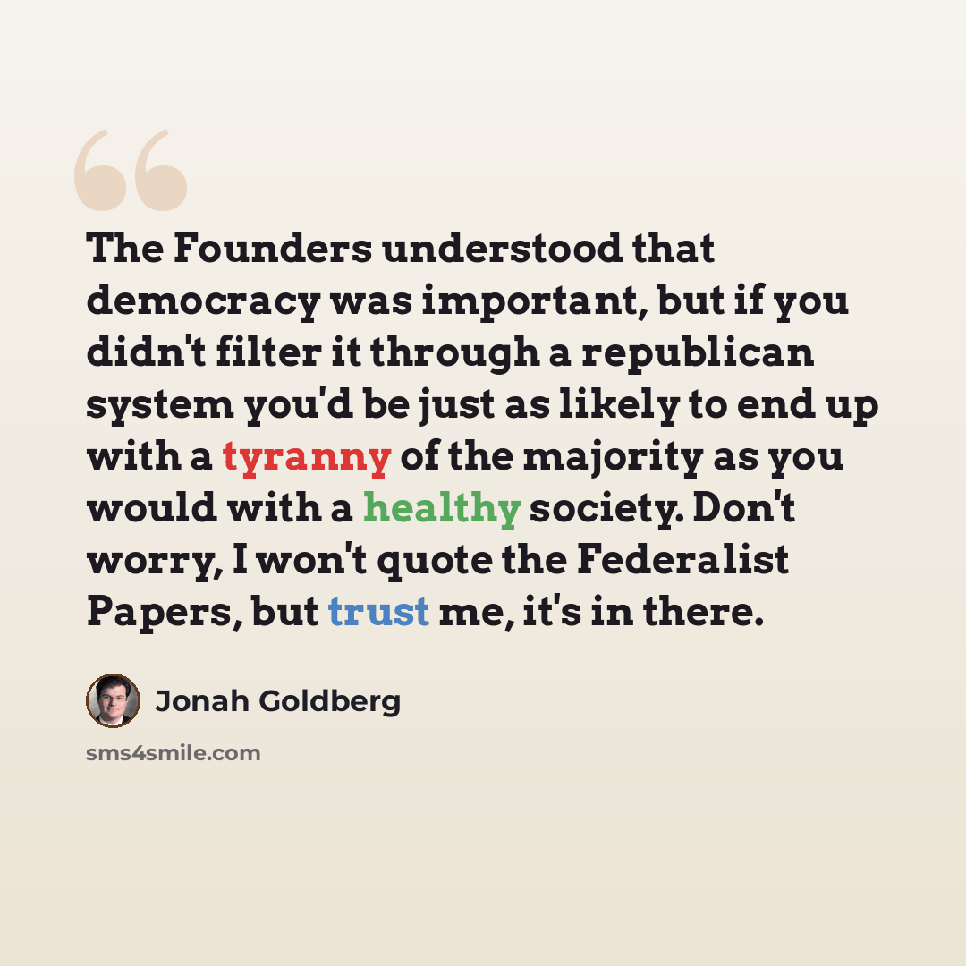 “The Founders understood that democracy was important, but if you didn't filter it through a republican system you'd be just as likely to end up with a tyranny of the majority as you would with a healthy society. Don't worry, I won't quote the Federalist Papers, but trust me, it's in there.” quote by Jonah Goldberg