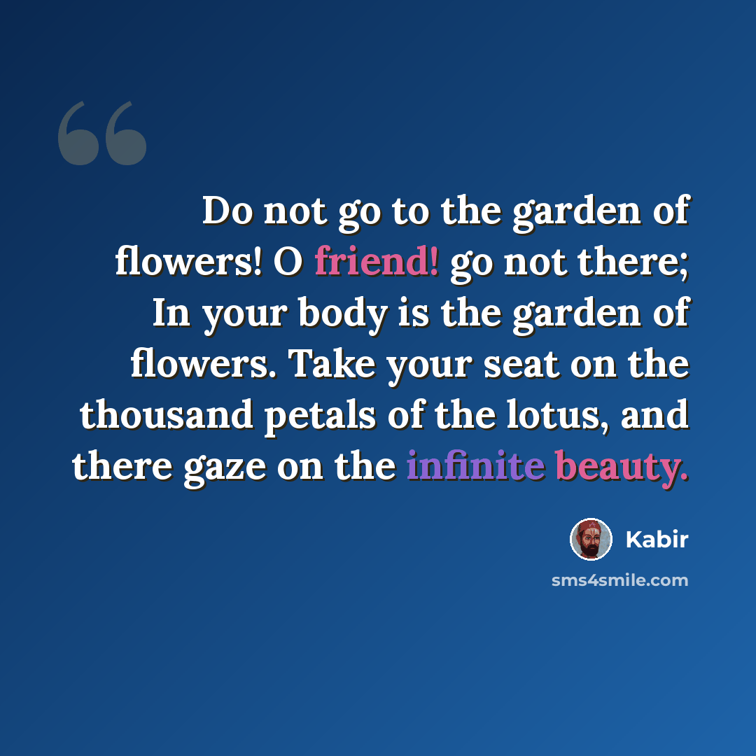 “Do not go to the garden of flowers! O friend! go not there; In your body is the garden of flowers. Take your seat on the thousand petals of the lotus, and there gaze on the infinite beauty.” quote by Kabir