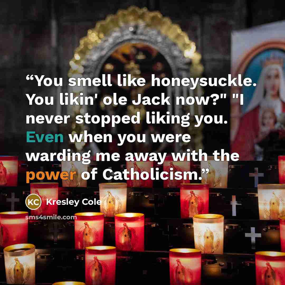 “You smell like honeysuckle. You likin' ole Jack now?" "I never stopped liking you. Even when you were warding me away with the power of Catholicism.” quote by Kresley Cole