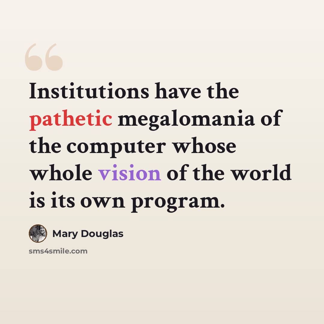 “Institutions have the pathetic megalomania of the computer whose whole vision of the world is its own program.” quote by Mary Douglas