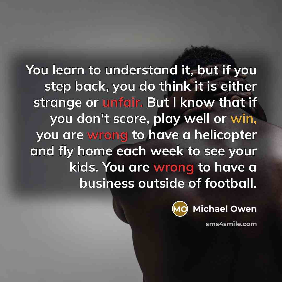 “You learn to understand it, but if you step back, you do think it is either strange or unfair. But I know that if you don't score, play well or win, you are wrong to have a helicopter and fly home each week to see your kids. You are wrong to have a business outside of football.” quote by Michael Owen
