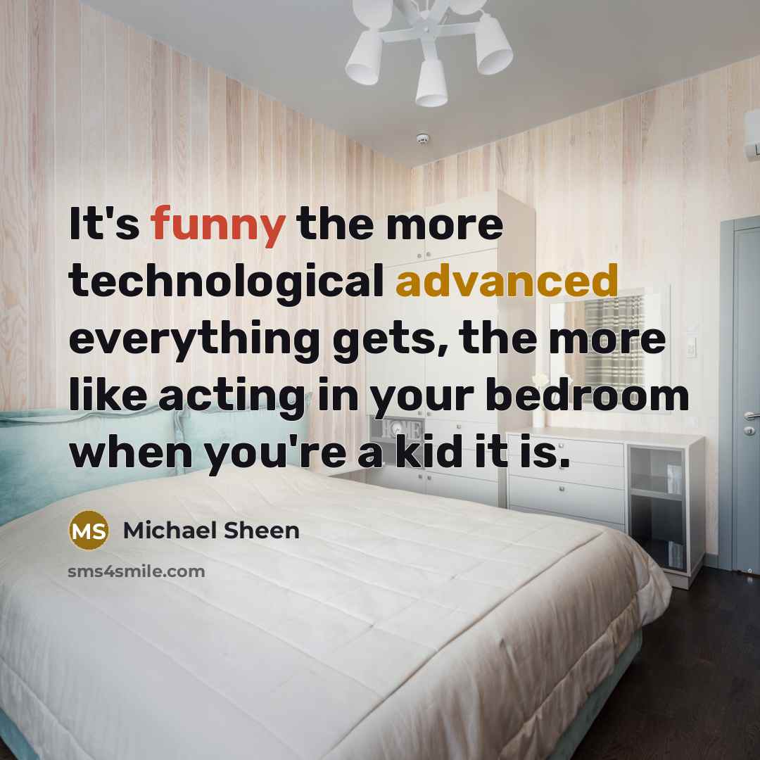 “It's funny the more technological advanced everything gets, the more like acting in your bedroom when you're a kid it is.” quote by Michael Sheen