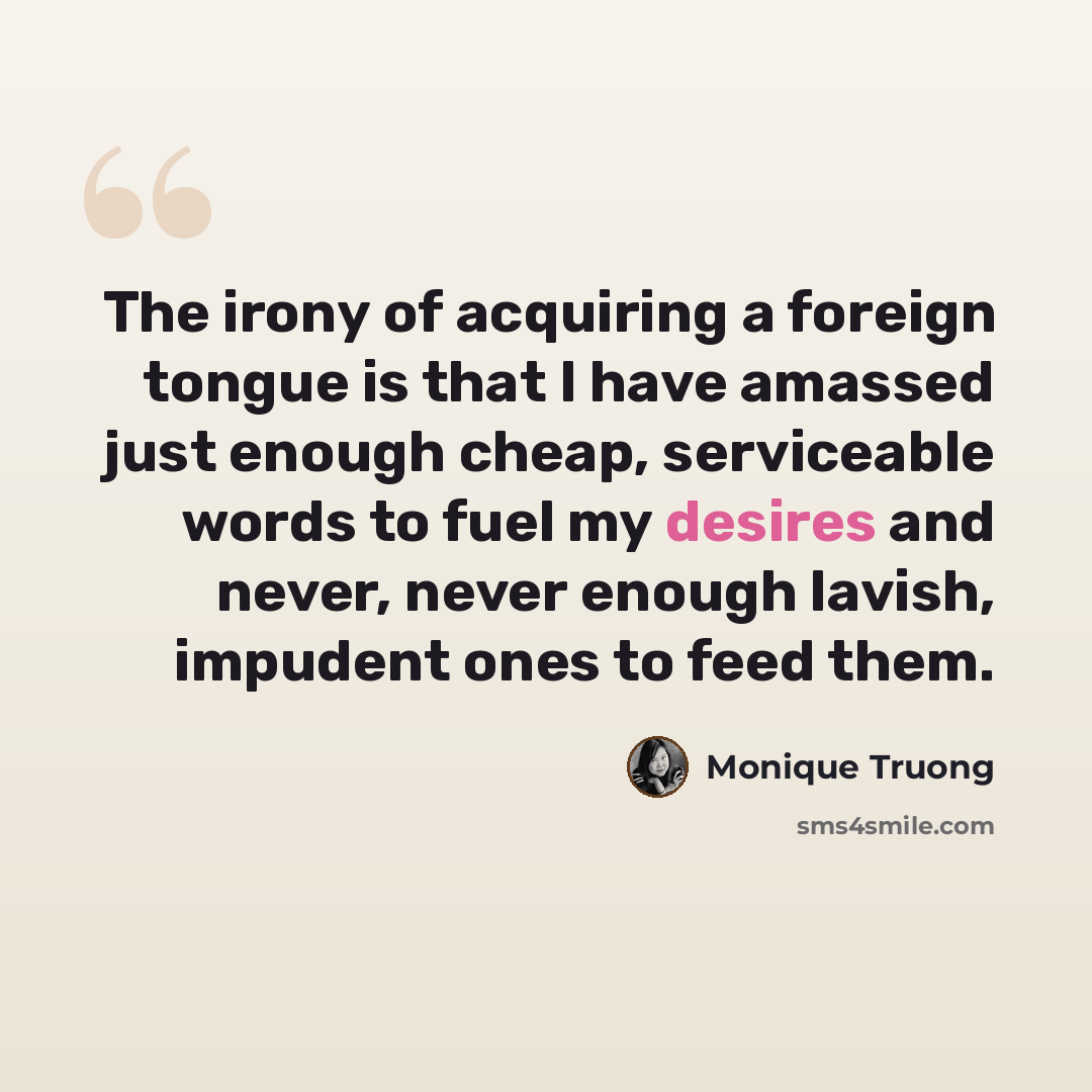 “The irony of acquiring a foreign tongue is that I have amassed just enough cheap, serviceable words to fuel my desires and never, never enough lavish, impudent ones to feed them.” quote by Monique Truong