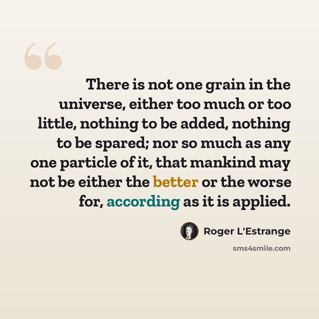 “There is not one grain in the universe, either too much or too little, nothing to be added, nothing to be spared; nor so much as any one particle of it, that mankind may not be either the better or the worse for, according as it is applied.” quote by Roger L'Estrange