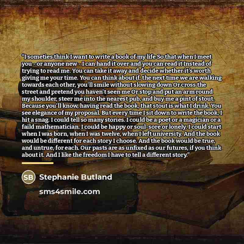 “I someties think I want to write a book of my life So that when I meet you - or anyone new - I can hand it over and you can read it Instead of trying to read me. You can take it away and decide whether it's worth giving me your time. You can think about if, the next time we are walking towards…” quote by Stephanie Butland