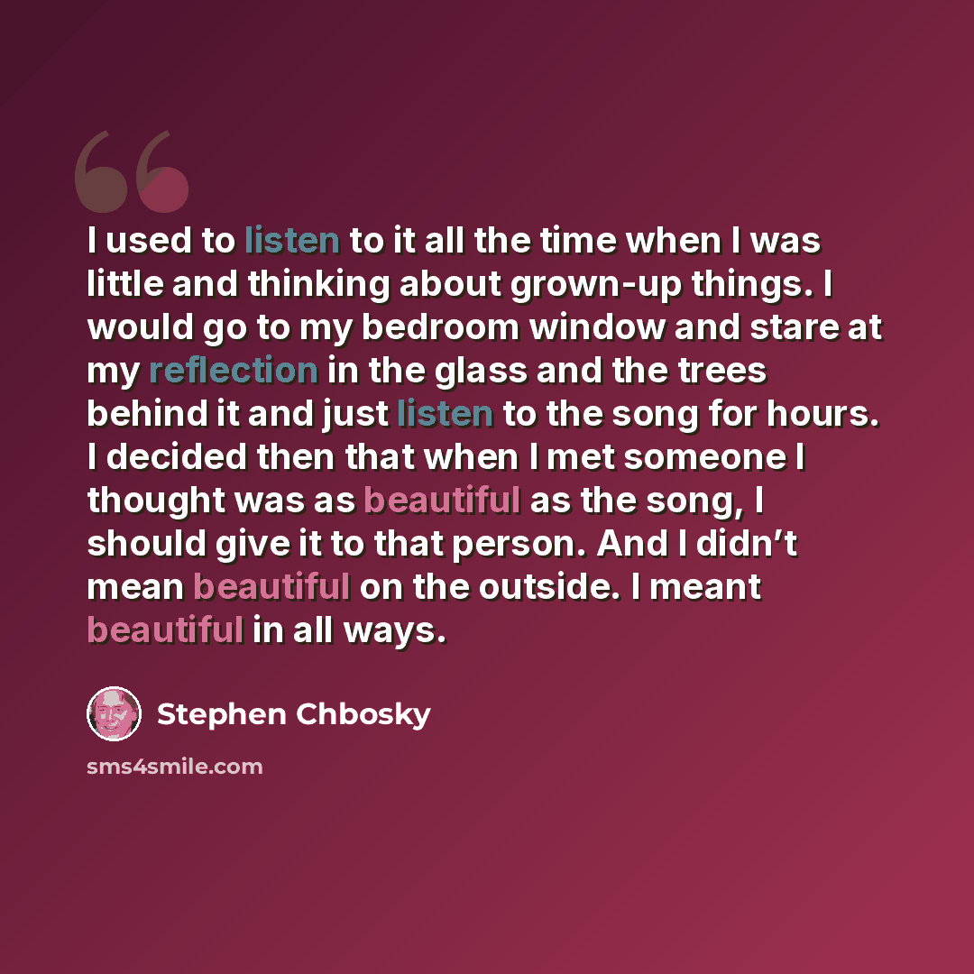 “I used to listen to it all the time when I was little and thinking about grown-up things. I would go to my bedroom window and stare at my reflection in the glass and the trees behind it and just listen to the song for hours. I decided then that when I met someone I thought was as beautiful as the…” quote by Stephen Chbosky
