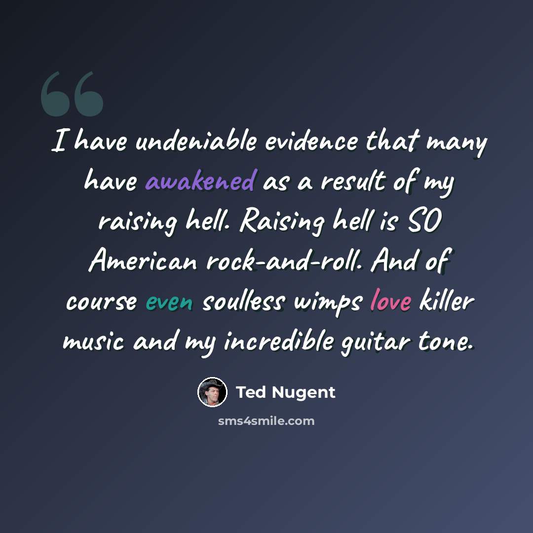 “I have undeniable evidence that many have awakened as a result of my raising hell. Raising hell is SO American rock-and-roll. And of course even soulless wimps love killer music and my incredible guitar tone.” quote by Ted Nugent