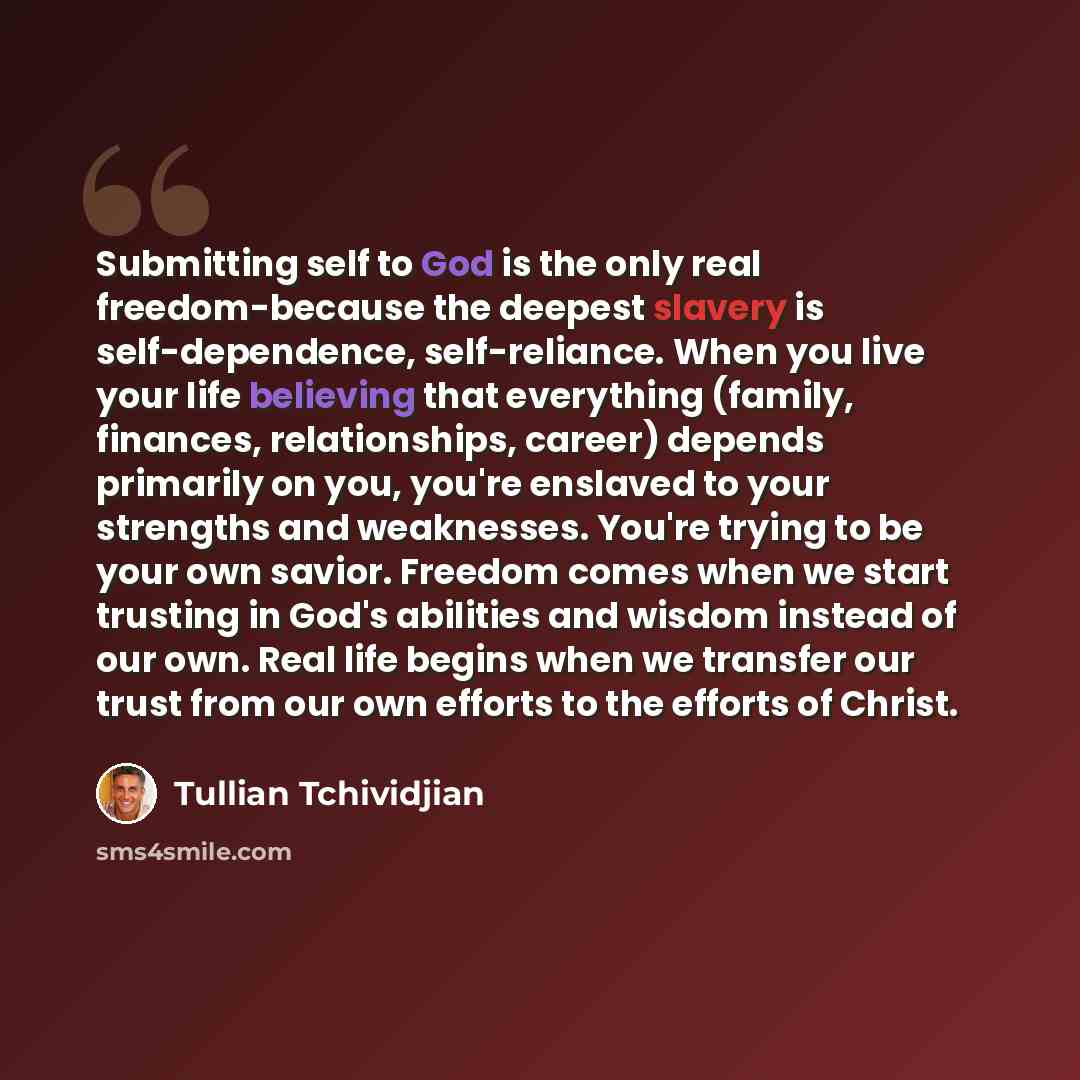 “Submitting self to God is the only real freedom-because the deepest slavery is self-dependence, self-reliance. When you live your life believing that everything (family, finances, relationships, career) depends primarily on you, you're enslaved to your strengths and weaknesses. You're trying to be…” quote by Tullian Tchividjian
