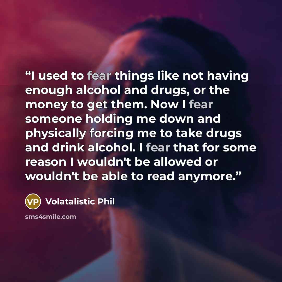 “I used to fear things like not having enough alcohol and drugs, or the money to get them. Now I fear someone holding me down and physically forcing me to take drugs and drink alcohol. I fear that for some reason I wouldn't be allowed or wouldn't be able to read anymore.” quote by Volatalistic Phil
