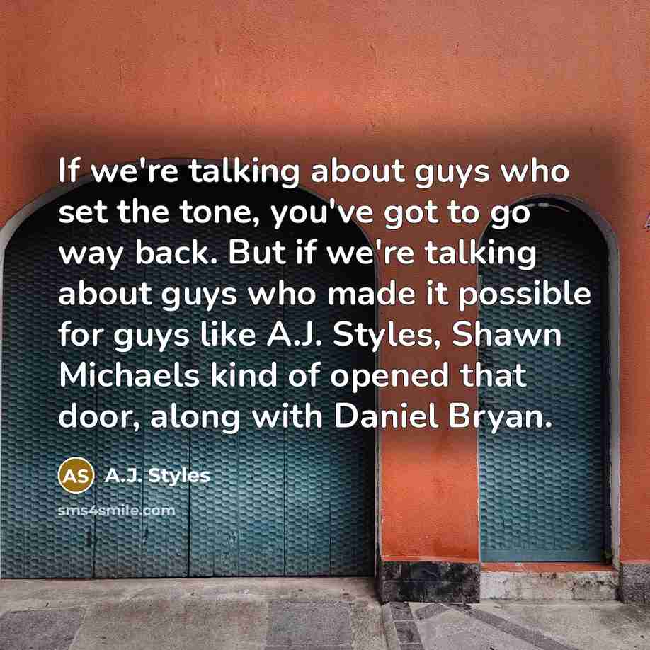 “If we're talking about guys who set the tone, you've got to go way back. But if we're talking about guys who made it possible for guys like A.J. Styles, Shawn Michaels kind of opened that door, along with Daniel Bryan.” quote by A.J. Styles