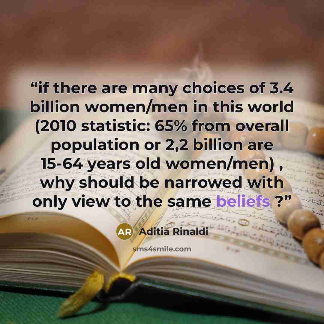 “if there are many choices of 3.4 billion women/men in this world (2010 statistic: 65% from overall population or 2,2 billion are 15-64 years old women/men) , why should be narrowed with only view to the same beliefs ?” quote by Aditia Rinaldi