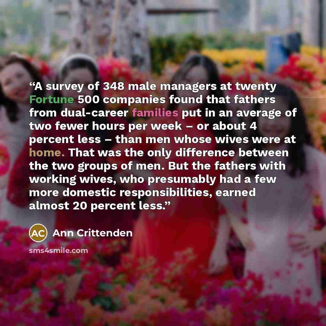 “A survey of 348 male managers at twenty Fortune 500 companies found that fathers from dual-career families put in an average of two fewer hours per week – or about 4 percent less – than men whose wives were at home. That was the only difference between the two groups of men. But the fathers with…” quote by Ann Crittenden