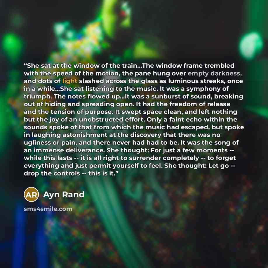 “She sat at the window of the train…The window frame trembled with the speed of the motion, the pane hung over empty darkness, and dots of light slashed across the glass as luminous streaks, once in a while…She sat listening to the music. It was a symphony of triumph. The notes flowed up…It was a…” quote by Ayn Rand