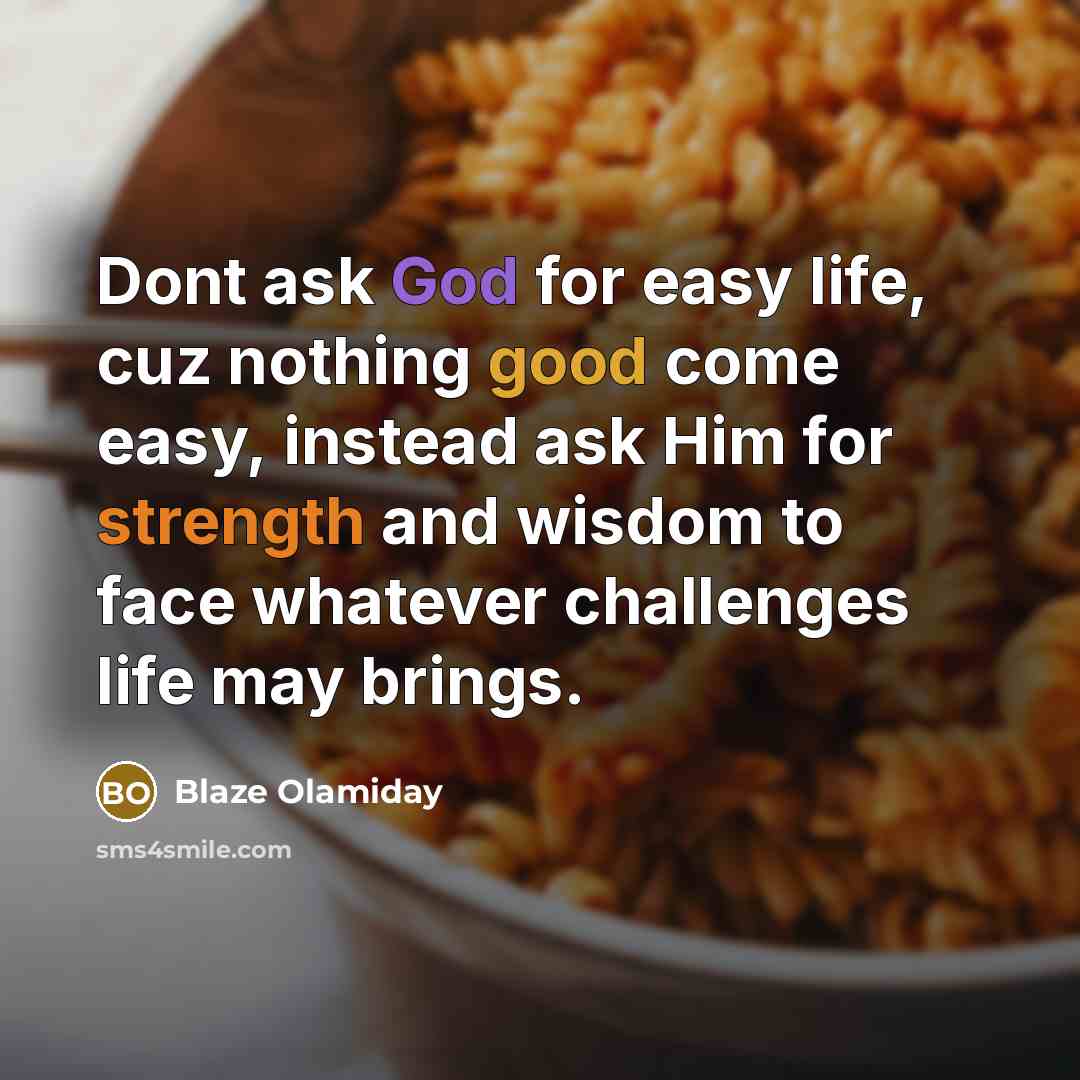 “Dont ask God for easy life, cuz nothing good come easy, instead ask Him for strength and wisdom to face whatever challenges life may brings.” quote by Blaze Olamiday